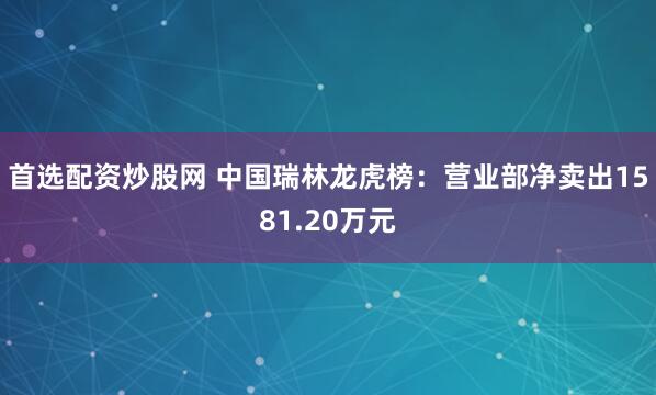 首选配资炒股网 中国瑞林龙虎榜：营业部净卖出1581.20万元