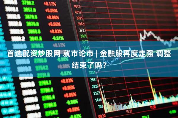 首选配资炒股网 就市论市 | 金融股再度走强 调整结束了吗？