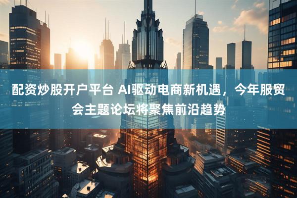 配资炒股开户平台 AI驱动电商新机遇，今年服贸会主题论坛将聚焦前沿趋势