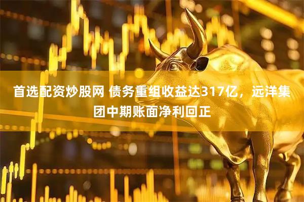 首选配资炒股网 债务重组收益达317亿，远洋集团中期账面净利回正