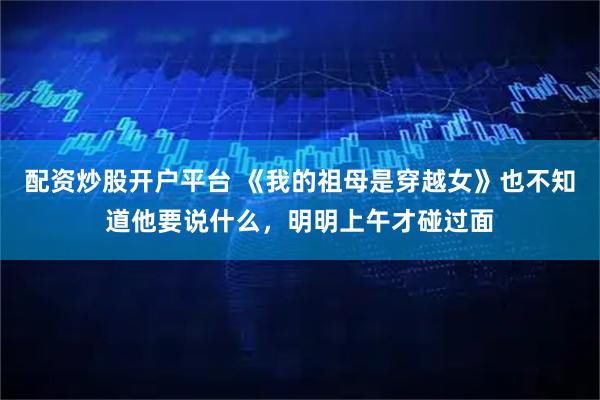 配资炒股开户平台 《我的祖母是穿越女》也不知道他要说什么，明明上午才碰过面