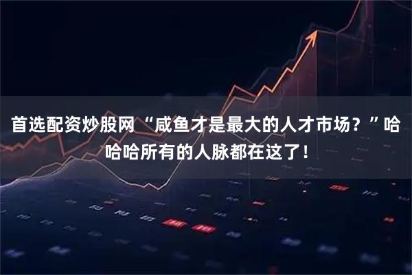 首选配资炒股网 “咸鱼才是最大的人才市场？”哈哈哈所有的人脉都在这了！