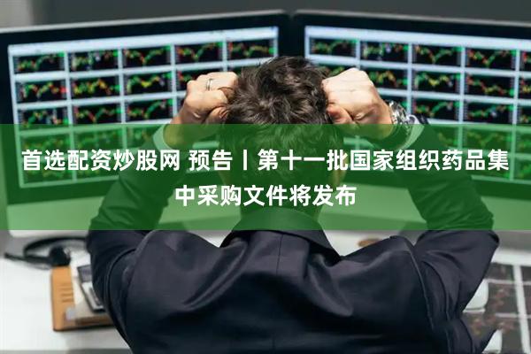 首选配资炒股网 预告丨第十一批国家组织药品集中采购文件将发布