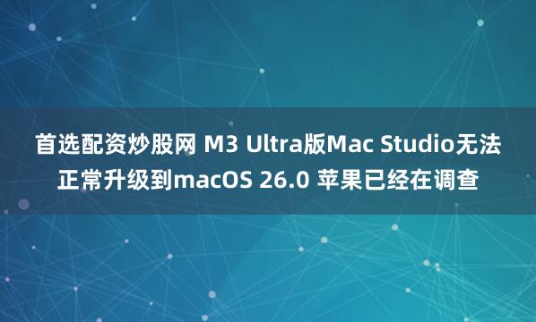 首选配资炒股网 M3 Ultra版Mac Studio无法正常升级到macOS 26.0 苹果已经在调查