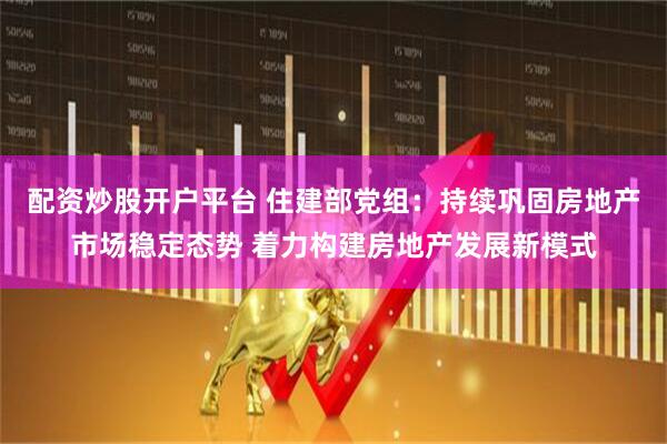 配资炒股开户平台 住建部党组：持续巩固房地产市场稳定态势 着力构建房地产发展新模式