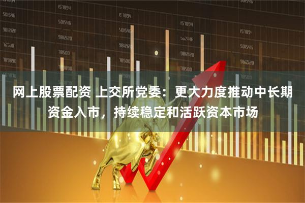 网上股票配资 上交所党委：更大力度推动中长期资金入市，持续稳定和活跃资本市场