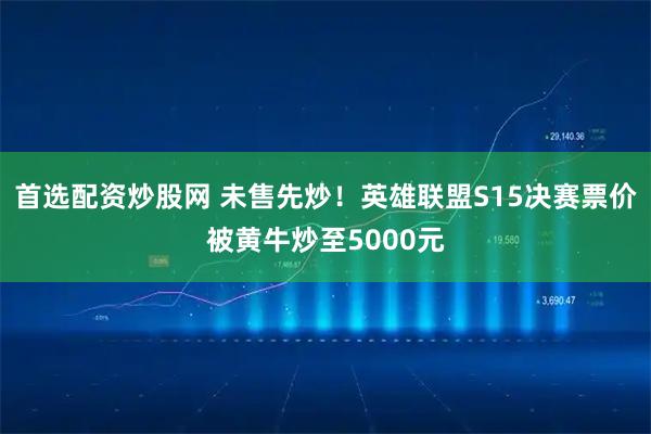 首选配资炒股网 未售先炒！英雄联盟S15决赛票价被黄牛炒至5000元