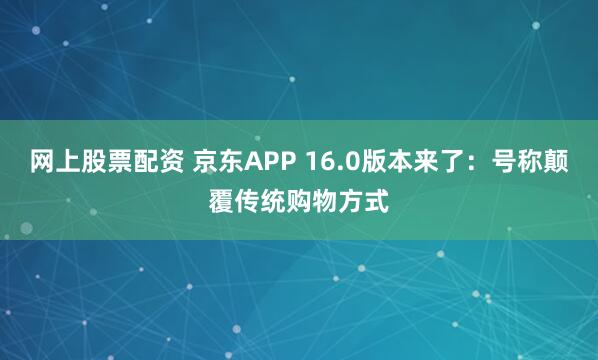 网上股票配资 京东APP 16.0版本来了：号称颠覆传统购物方式