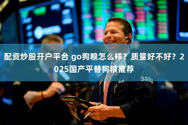 配资炒股开户平台 go狗粮怎么样？质量好不好？2025国产平替狗粮推荐