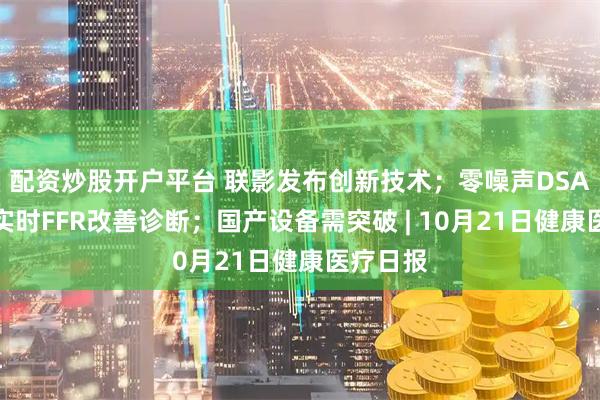 配资炒股开户平台 联影发布创新技术；零噪声DSA问世；实时FFR改善诊断；国产设备需突破 | 10月21日健康医疗日报