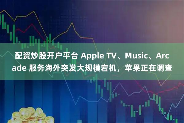配资炒股开户平台 Apple TV、Music、Arcade 服务海外突发大规模宕机，苹果正在调查