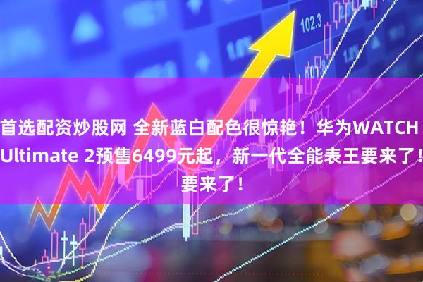 首选配资炒股网 全新蓝白配色很惊艳！华为WATCH Ultimate 2预售6499元起，新一代全能表王要来了！