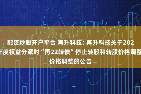配资炒股开户平台 再升科技: 再升科技关于2025年半年度权益分派时“再22转债”停止转股和转股价格调整的公告