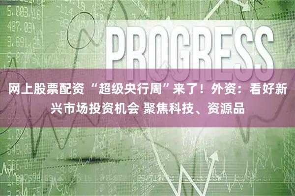 网上股票配资 “超级央行周”来了！外资：看好新兴市场投资机会 聚焦科技、资源品