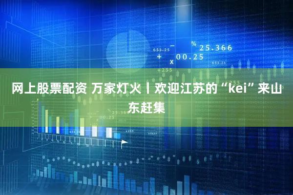网上股票配资 万家灯火丨欢迎江苏的“kei”来山东赶集