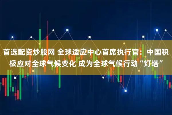 首选配资炒股网 全球适应中心首席执行官：中国积极应对全球气候变化 成为全球气候行动“灯塔”