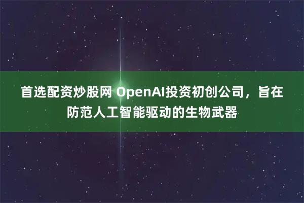首选配资炒股网 OpenAI投资初创公司，旨在防范人工智能驱动的生物武器