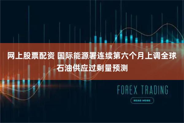 网上股票配资 国际能源署连续第六个月上调全球石油供应过剩量预测
