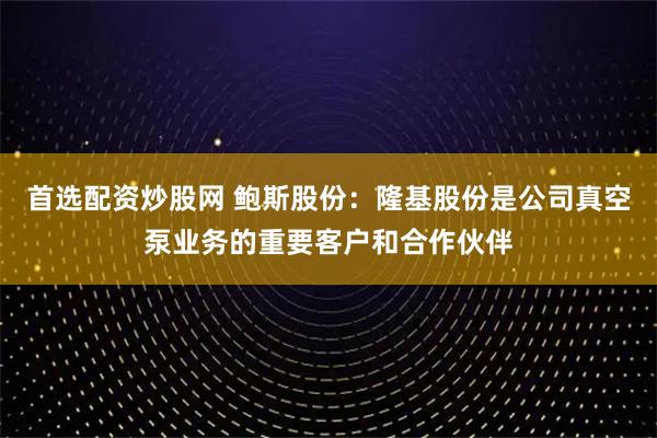 首选配资炒股网 鲍斯股份：隆基股份是公司真空泵业务的重要客户和合作伙伴