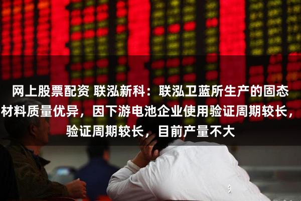 网上股票配资 联泓新科：联泓卫蓝所生产的固态电池关键功能材料质量优异，因下游电池企业使用验证周期较长，目前产量不大