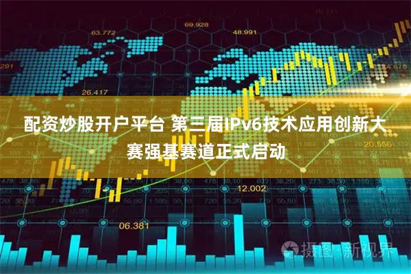 配资炒股开户平台 第三届IPv6技术应用创新大赛强基赛道正式启动