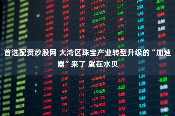 首选配资炒股网 大湾区珠宝产业转型升级的“加速器”来了 就在水贝