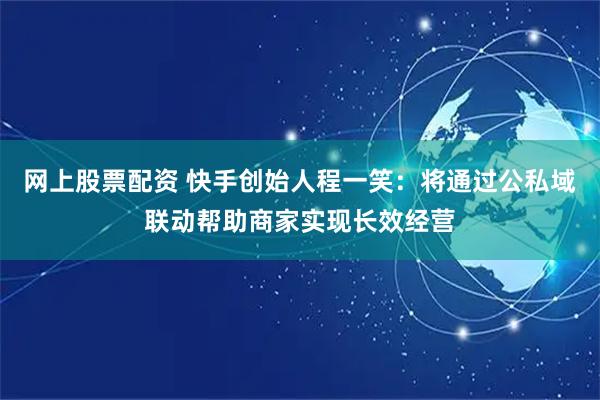 网上股票配资 快手创始人程一笑：将通过公私域联动帮助商家实现长效经营