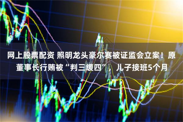 网上股票配资 照明龙头豪尔赛被证监会立案！原董事长行贿被“判三缓四”，儿子接班5个月