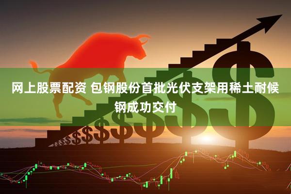 网上股票配资 包钢股份首批光伏支架用稀土耐候钢成功交付