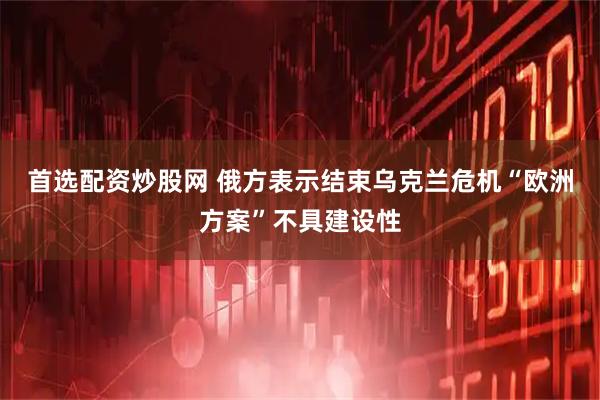 首选配资炒股网 俄方表示结束乌克兰危机“欧洲方案”不具建设性