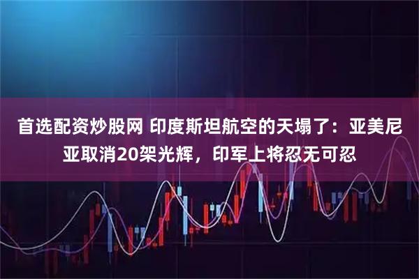 首选配资炒股网 印度斯坦航空的天塌了：亚美尼亚取消20架光辉，印军上将忍无可忍