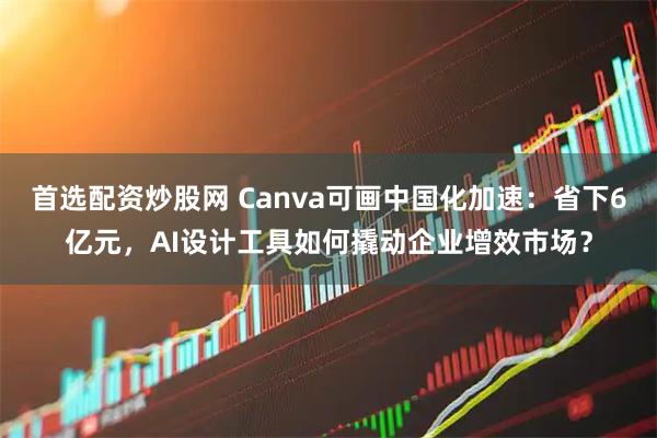 首选配资炒股网 Canva可画中国化加速：省下6亿元，AI设计工具如何撬动企业增效市场？