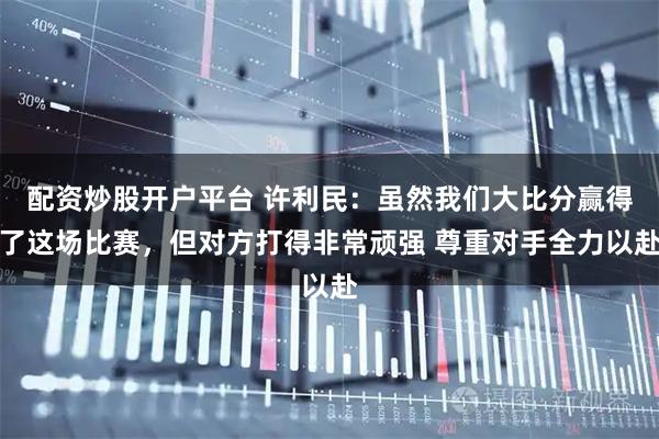 配资炒股开户平台 许利民：虽然我们大比分赢得了这场比赛，但对方打得非常顽强 尊重对手全力以赴