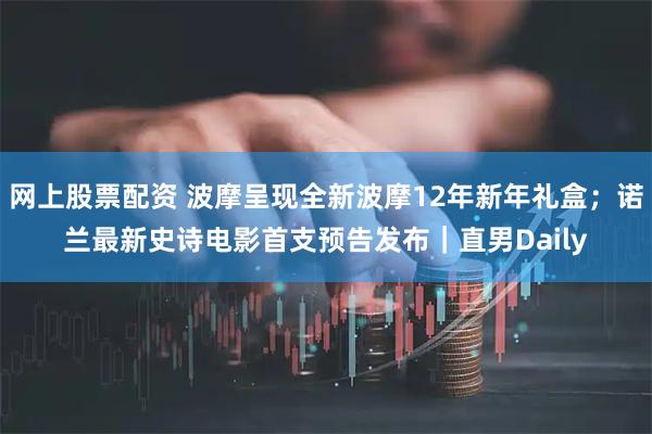 网上股票配资 波摩呈现全新波摩12年新年礼盒；诺兰最新史诗电影首支预告发布｜直男Daily