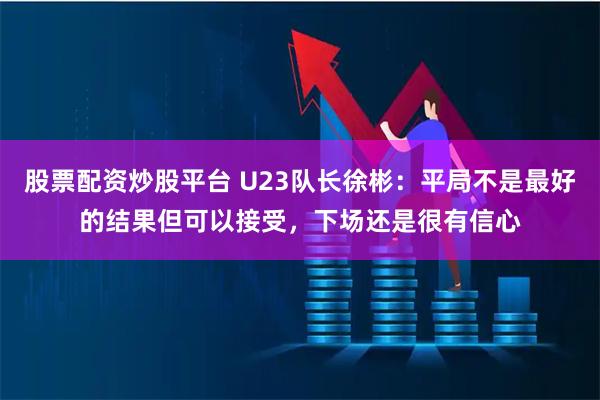 股票配资炒股平台 U23队长徐彬：平局不是最好的结果但可以接受，下场还是很有信心
