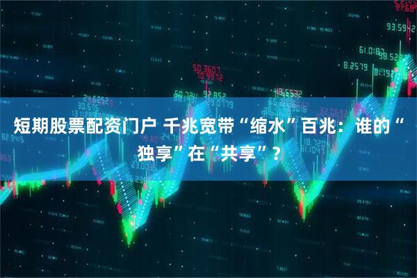 短期股票配资门户 千兆宽带“缩水”百兆：谁的“独享”在“共享”？