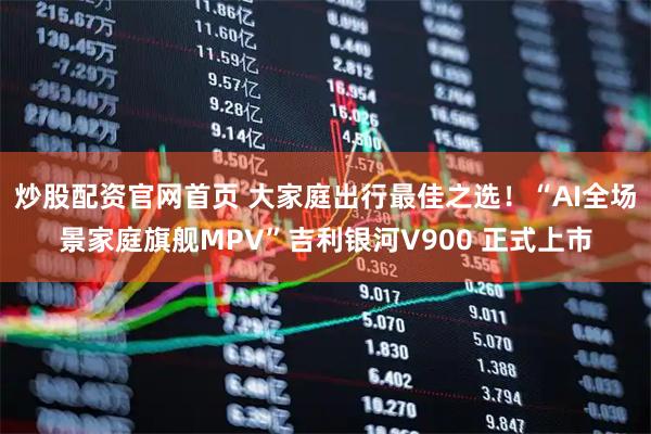 炒股配资官网首页 大家庭出行最佳之选！“AI全场景家庭旗舰MPV”吉利银河V900 正式上市