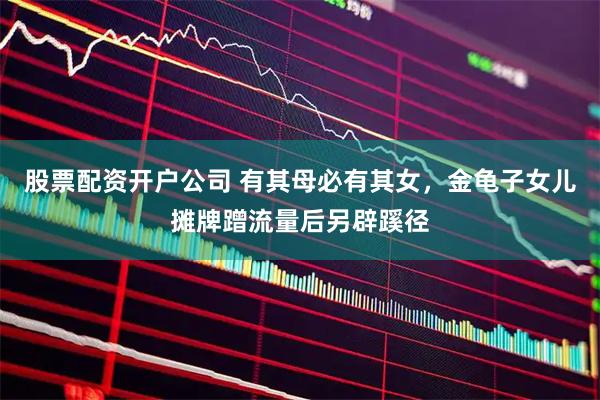 股票配资开户公司 有其母必有其女，金龟子女儿摊牌蹭流量后另辟蹊径