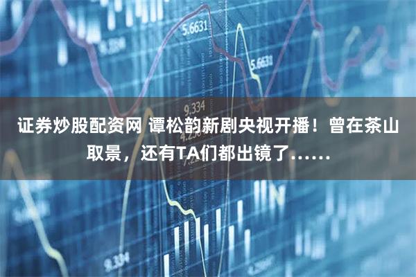 证券炒股配资网 谭松韵新剧央视开播！曾在茶山取景，还有TA们都出镜了……