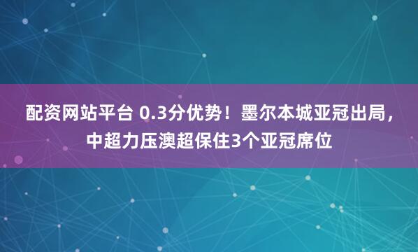 配资网站平台 0.3分优势！墨尔本城亚冠出局，中超力压澳超保住3个亚冠席位