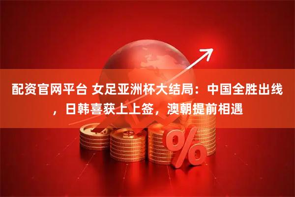 配资官网平台 女足亚洲杯大结局：中国全胜出线，日韩喜获上上签，澳朝提前相遇