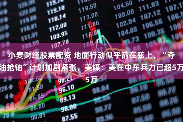 小麦财经股票配资 地面行动似乎箭在弦上，“夺油抢铀”计划加剧紧张，美媒：美在中东兵力已超5万