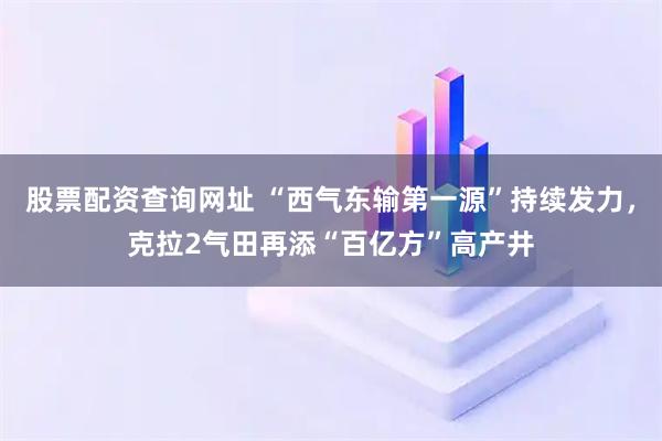 股票配资查询网址 “西气东输第一源”持续发力，克拉2气田再添“百亿方”高产井
