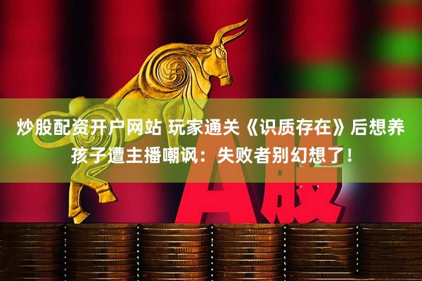炒股配资开户网站 玩家通关《识质存在》后想养孩子遭主播嘲讽：失败者别幻想了！