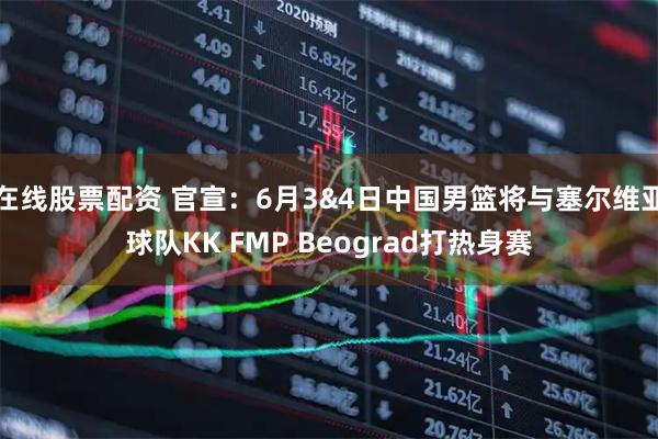 在线股票配资 官宣：6月3&4日中国男篮将与塞尔维亚球队KK FMP Beograd打热身赛