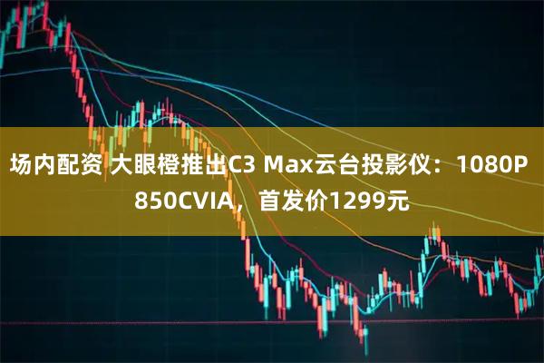 场内配资 大眼橙推出C3 Max云台投影仪：1080P 850CVIA，首发价1299元