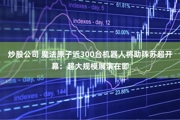 炒股公司 魔法原子近300台机器人将助阵苏超开幕：超大规模展演在即
