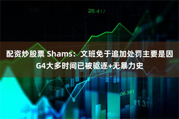 配资炒股票 Shams：文班免于追加处罚主要是因G4大多时间已被驱逐+无暴力史