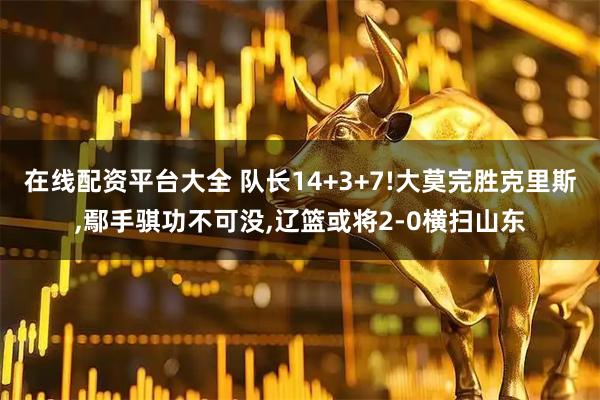 在线配资平台大全 队长14+3+7!大莫完胜克里斯,鄢手骐功不可没,辽篮或将2-0横扫山东