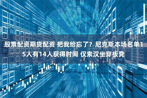 股票配资期货配资 把我给忘了？尼克斯本场名单15人有14人获得时间 仅索汉坐穿板凳